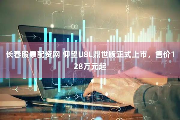 长春股票配资网 仰望U8L鼎世版正式上市，售价128万元起