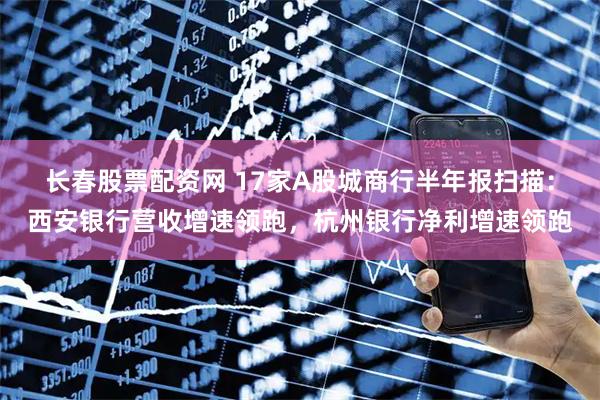 长春股票配资网 17家A股城商行半年报扫描：西安银行营收增速领跑，杭州银行净利增速领跑