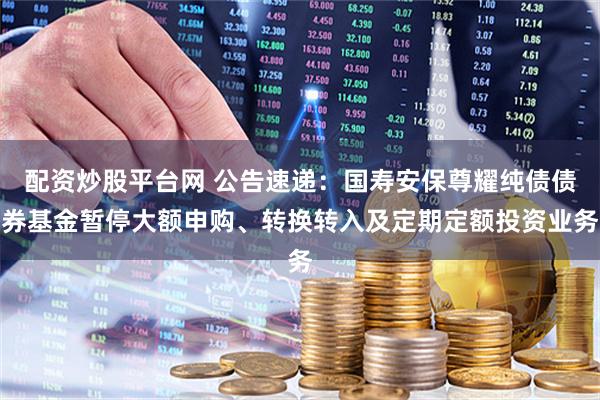 配资炒股平台网 公告速递：国寿安保尊耀纯债债券基金暂停大额申购、转换转入及定期定额投资业务