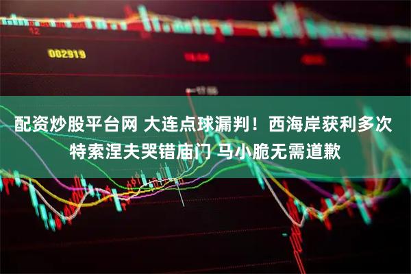 配资炒股平台网 大连点球漏判！西海岸获利多次 特索涅夫哭错庙门 马小脆无需道歉