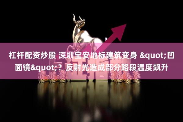 杠杆配资炒股 深圳宝安地标建筑变身 "凹面镜"？反射光造成部分路段温度飙升