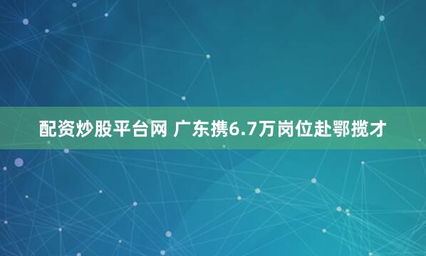 配资炒股平台网 广东携6.7万岗位赴鄂揽才