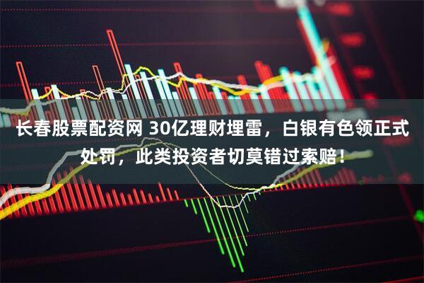 长春股票配资网 30亿理财埋雷，白银有色领正式处罚，此类投资者切莫错过索赔！