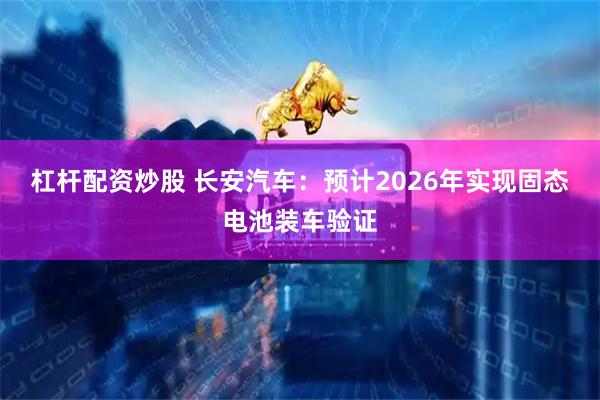 杠杆配资炒股 长安汽车：预计2026年实现固态电池装车验证