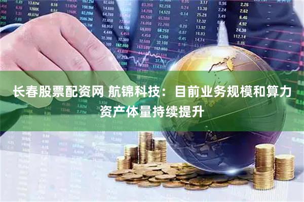 长春股票配资网 航锦科技：目前业务规模和算力资产体量持续提升