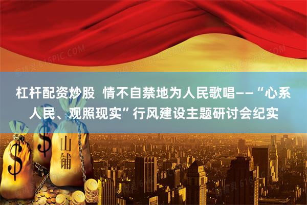 杠杆配资炒股  情不自禁地为人民歌唱——“心系人民、观照现实”行风建设主题研讨会纪实