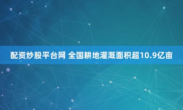 配资炒股平台网 全国耕地灌溉面积超10.9亿亩