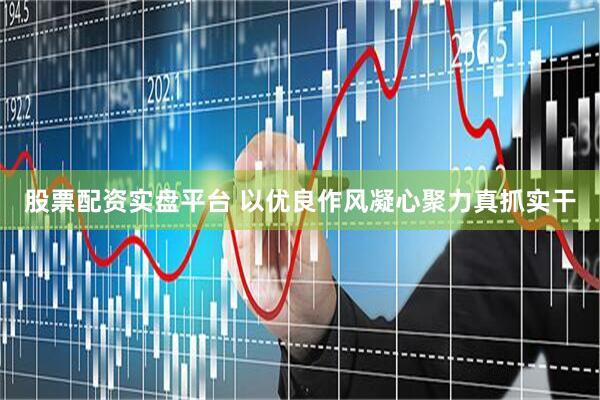 股票配资实盘平台 以优良作风凝心聚力真抓实干
