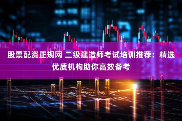 股票配资正规网 二级建造师考试培训推荐：精选优质机构助你高效备考
