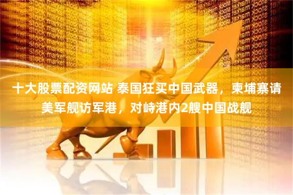 十大股票配资网站 泰国狂买中国武器，柬埔寨请美军舰访军港，对峙港内2艘中国战舰
