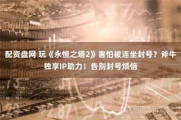 配资盘网 玩《永恒之塔2》害怕被连坐封号？斧牛独享IP助力！告别封号烦恼