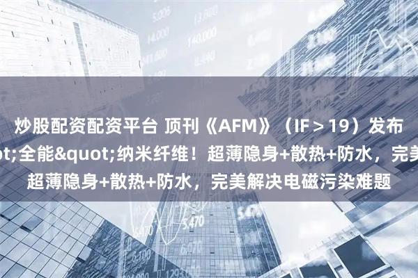炒股配资配资平台 顶刊《AFM》（IF＞19）发布静电纺丝织出"全能"纳米纤维！超薄隐身+散热+防水，完美解决电磁污染难题
