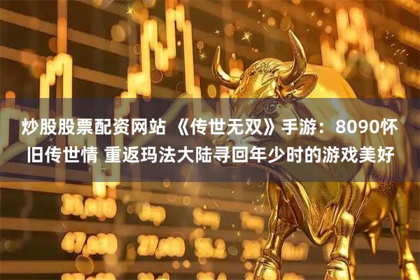 炒股股票配资网站 《传世无双》手游：8090怀旧传世情 重返玛法大陆寻回年少时的游戏美好