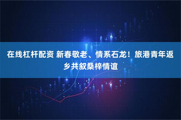 在线杠杆配资 新春敬老、情系石龙！旅港青年返乡共叙桑梓情谊