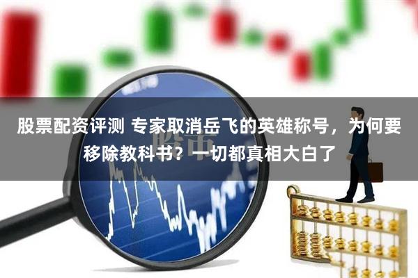 股票配资评测 专家取消岳飞的英雄称号，为何要移除教科书？一切都真相大白了