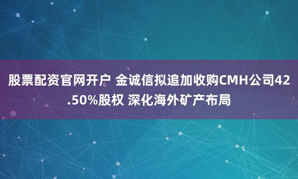 股票配资官网开户 金诚信拟追加收购CMH公司42.50%股权 深化海外矿产布局