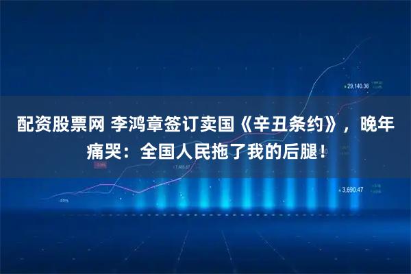 配资股票网 李鸿章签订卖国《辛丑条约》，晚年痛哭：全国人民拖了我的后腿！