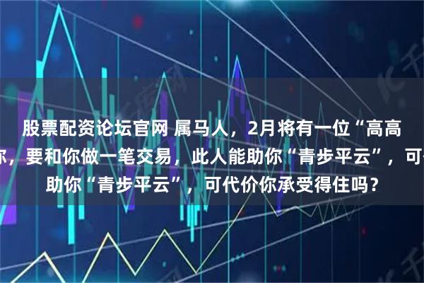 股票配资论坛官网 属马人，2月将有一位“高高在上”的贵人来找你，要和你做一笔交易，此人能助你“青步平云”，可代价你承受得住吗？