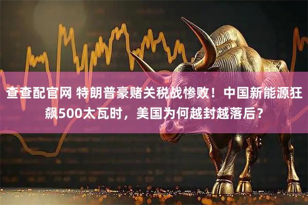 查查配官网 特朗普豪赌关税战惨败！中国新能源狂飙500太瓦时，美国为何越封越落后？