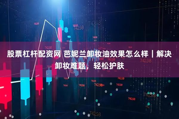 股票杠杆配资网 芭妮兰卸妆油效果怎么样｜解决卸妆难题，轻松护肤