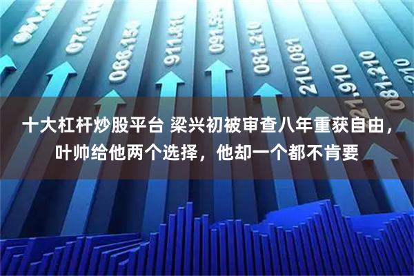 十大杠杆炒股平台 梁兴初被审查八年重获自由，叶帅给他两个选择，他却一个都不肯要