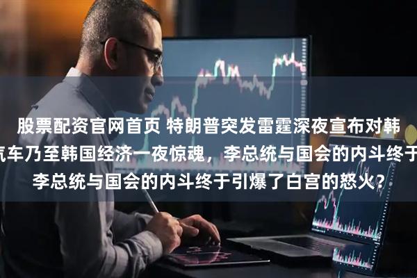 股票配资官网首页 特朗普突发雷霆深夜宣布对韩加税至25%，现代汽车乃至韩国经济一夜惊魂，李总统与国会的内斗终于引爆了白宫的怒火？