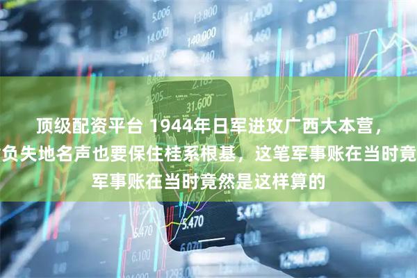 顶级配资平台 1944年日军进攻广西大本营，白崇禧宁愿背负失地名声也要保住桂系根基，这笔军事账在当时竟然是这样算的