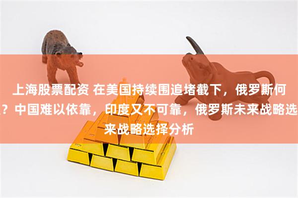 上海股票配资 在美国持续围追堵截下，俄罗斯何去何从？中国难以依靠，印度又不可靠，俄罗斯未来战略选择分析