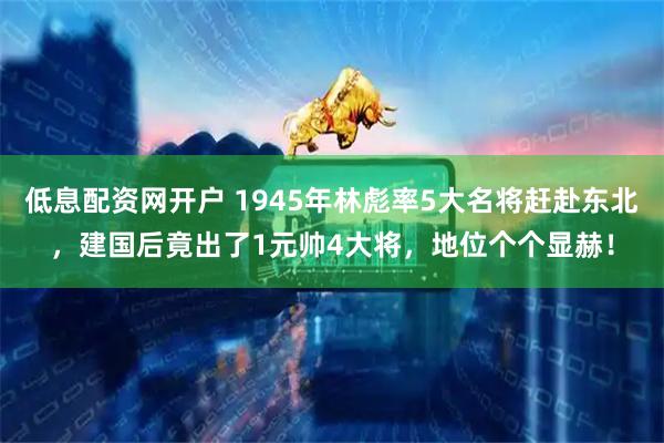 低息配资网开户 1945年林彪率5大名将赶赴东北，建国后竟出了1元帅4大将，地位个个显赫！