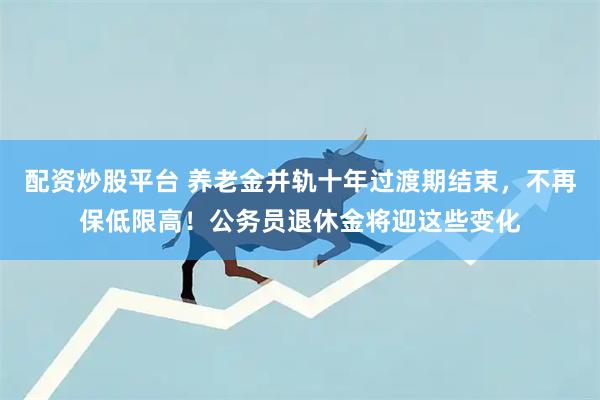 配资炒股平台 养老金并轨十年过渡期结束，不再保低限高！公务员退休金将迎这些变化