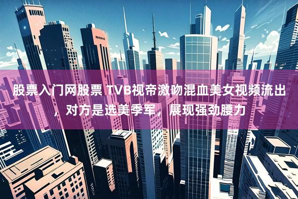 股票入门网股票 TVB视帝激吻混血美女视频流出，对方是选美季军，展现强劲腰力
