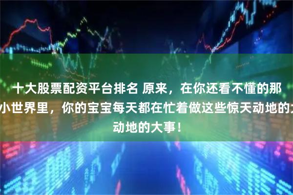 十大股票配资平台排名 原来，在你还看不懂的那个小小世界里，你的宝宝每天都在忙着做这些惊天动地的大事！