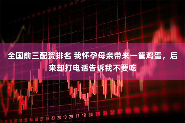 全国前三配资排名 我怀孕母亲带来一筐鸡蛋，后来却打电话告诉我不要吃