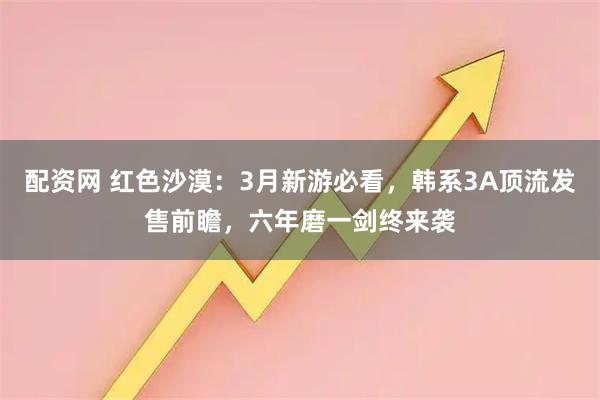 配资网 红色沙漠：3月新游必看，韩系3A顶流发售前瞻，六年磨一剑终来袭