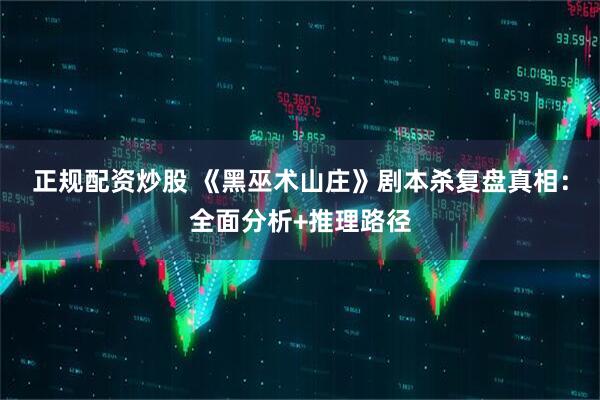 正规配资炒股 《黑巫术山庄》剧本杀复盘真相：全面分析+推理路径