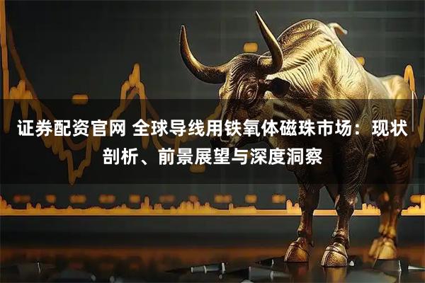 证券配资官网 全球导线用铁氧体磁珠市场：现状剖析、前景展望与深度洞察
