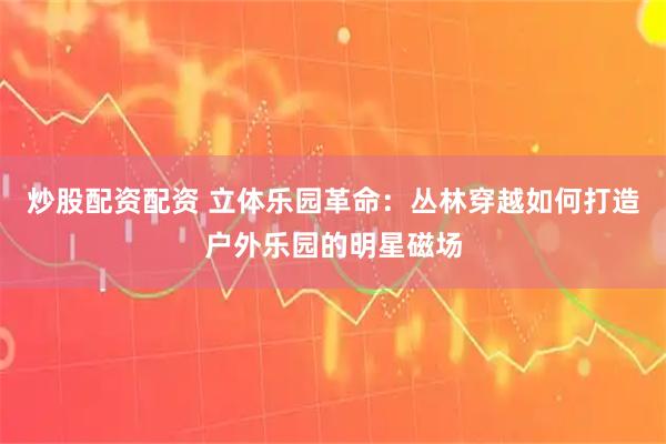 炒股配资配资 立体乐园革命：丛林穿越如何打造户外乐园的明星磁场