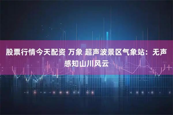 股票行情今天配资 万象 超声波景区气象站：无声感知山川风云