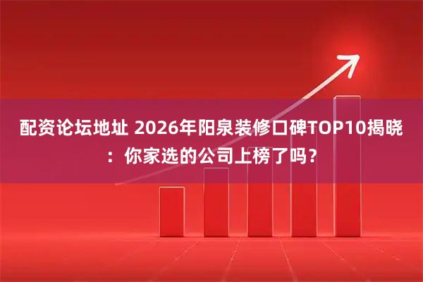 配资论坛地址 2026年阳泉装修口碑TOP10揭晓：你家选的公司上榜了吗？