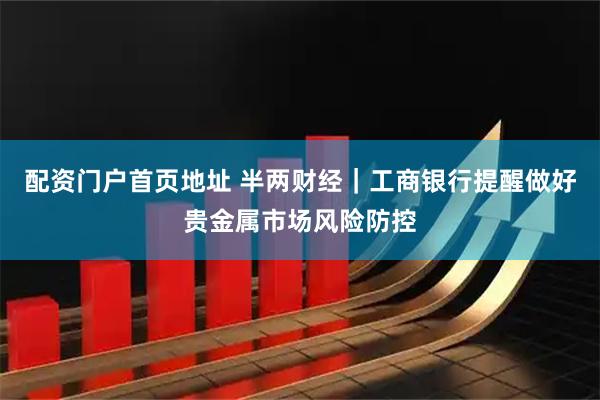 配资门户首页地址 半两财经｜工商银行提醒做好贵金属市场风险防控