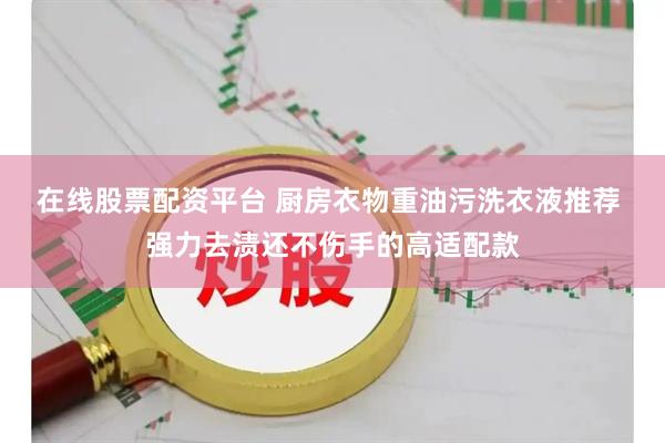 在线股票配资平台 厨房衣物重油污洗衣液推荐 强力去渍还不伤手的高适配款