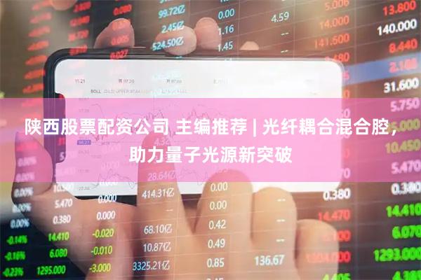 陕西股票配资公司 主编推荐 | 光纤耦合混合腔，助力量子光源新突破