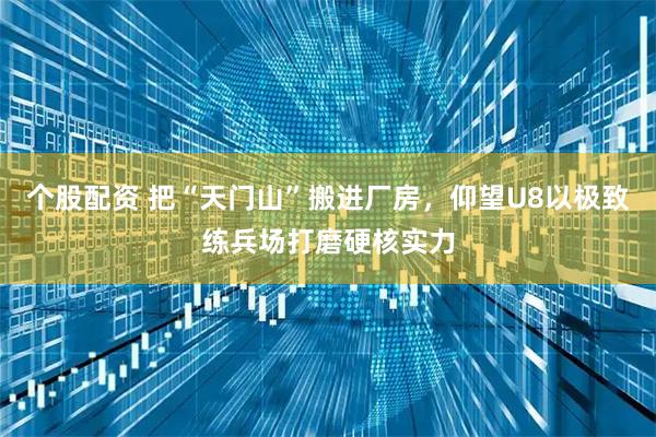 个股配资 把“天门山”搬进厂房，仰望U8以极致练兵场打磨硬核实力