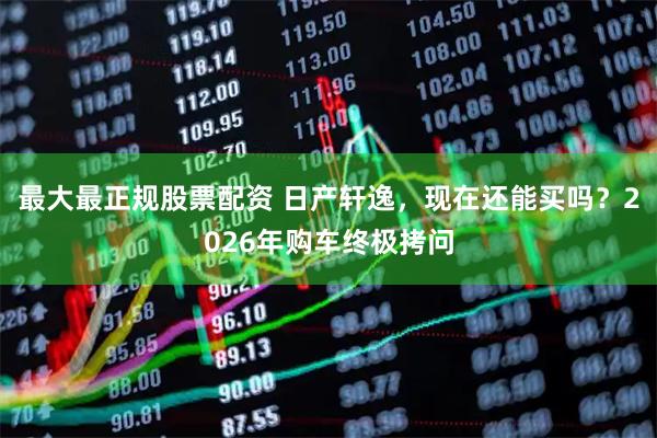 最大最正规股票配资 日产轩逸，现在还能买吗？2026年购车终极拷问