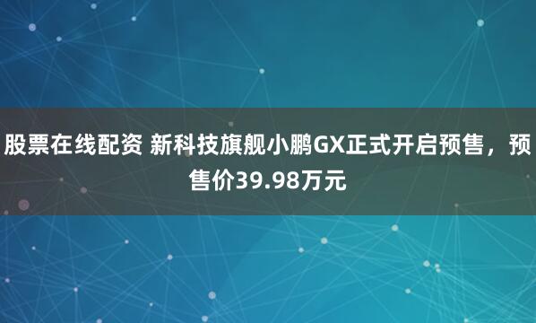 股票在线配资 新科技旗舰小鹏GX正式开启预售，预售价39.98万元