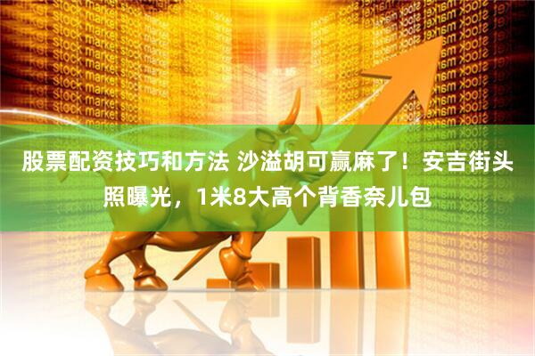 股票配资技巧和方法 沙溢胡可赢麻了！安吉街头照曝光，1米8大高个背香奈儿包