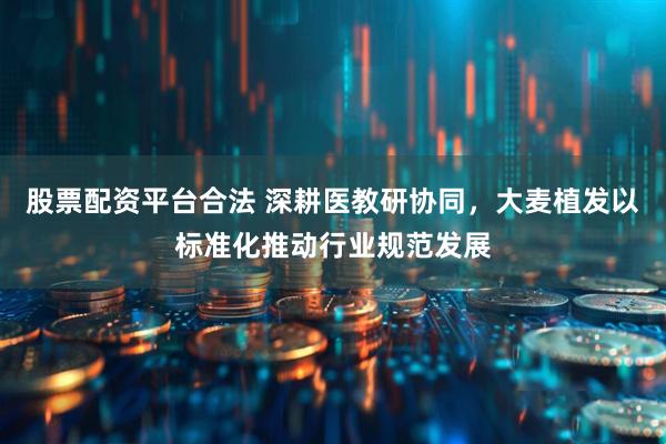 股票配资平台合法 深耕医教研协同，大麦植发以标准化推动行业规范发展