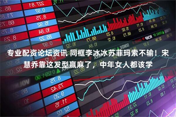 专业配资论坛资讯 同框李冰冰苏菲玛索不输！宋慧乔靠这发型赢麻了，中年女人都该学