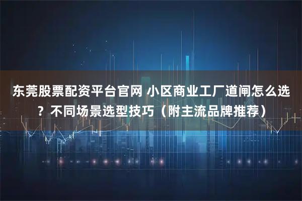 东莞股票配资平台官网 小区商业工厂道闸怎么选？不同场景选型技巧（附主流品牌推荐）